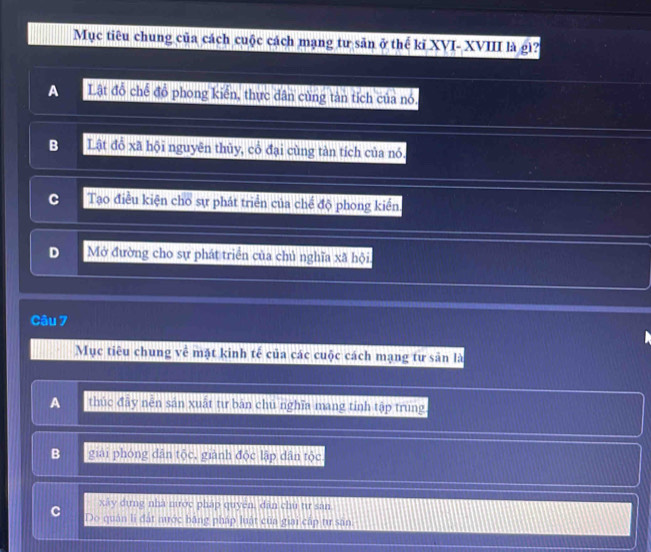 Mục tiêu chung của cách cuộc cách mạng tư sản ở thế kĩ XVI- XVIII là gì?
A Lật đồ chế đồ phong kiển, thực dân cùng tản tích của nó.
B Lật đồ xã hội nguyên thủy, cổ đại cùng tàn tích của nó.
C Tạo điều kiện cho sự phát triển của chế độ phong kiền.
D Mở đường cho sự phát triển của chủ nghĩa xã hội.
Câu 7
Mục tiêu chung về mặt kinh tế của các cuộc cách mạng tư sản là
A thúc đây nên sản xuất tư bàn chú nghĩa mang tinh tập trung
B giải phóng dân tộc, giành độc lập dân tộc
xây dựng nhà mước pháp quyền, dân chu tư san
C Do quân li đất nước băng pháp luật của giai cấp tự sản