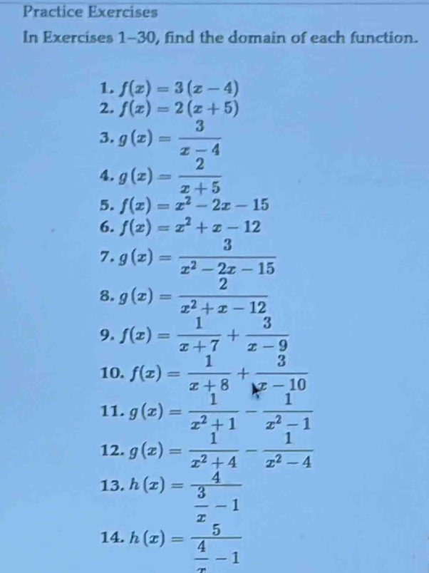 Practice Exercises 
In Exercises 1-30, find the domain of each function. 
1. f(x)=3(x-4)
2. f(x)=2(x+5)
3. g(x)= 3/x-4 
4. g(x)= 2/x+5 
5. f(x)=x^2-2x-15
6. f(x)=x^2+x-12
7. g(x)= 3/x^2-2x-15 
8. g(x)= 2/x^2+x-12 
9. f(x)= 1/x+7 + 3/x-9 
10. f(x)= 1/x+8 + 3/x-10 
11. g(x)= 1/x^2+1 - 1/x^2-1 
12. g(x)= 1/x^2+4 - 1/x^2-4 
13. h(x)=frac 4 3/x -1
14. h(x)=frac 5 4/x -1