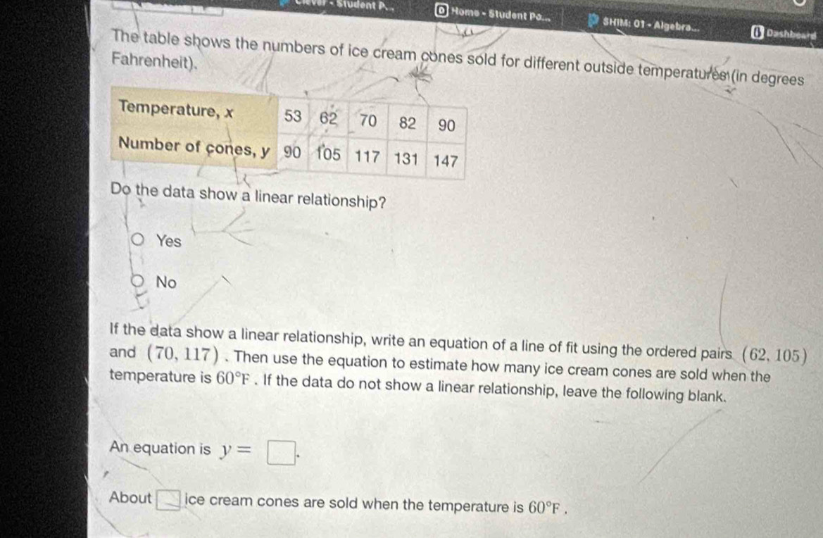 Home - Student Po... SHIM: 01 - Algebra... ( Dashboard
The table shows the numbers of ice cream cones sold for different outside temperatures (in degrees
Fahrenheit).
Do the data show a linear relationship?
Yes
No
If the data show a linear relationship, write an equation of a line of fit using the ordered pairs (62,105)
and (70,117). Then use the equation to estimate how many ice cream cones are sold when the
temperature is 60°F. If the data do not show a linear relationship, leave the following blank.
An equation is y=□. 
About □ ice cream cones are sold when the temperature is 60°F.