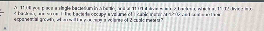 At 11:00 you place a single bacterium in a bottle, and at 11:01 it divides into 2 bacteria, which at 11:02 divide into
4 bacteria, and so on. If the bacteria occupy a volume of 1 cubic meter at 12:02 and continue their 
exponential growth, when will they occupy a volume of 2 cubic meters?