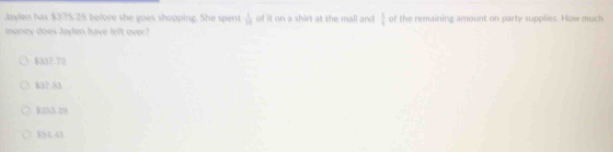 Jaylen has $375.25 before she goes shopping. She spent  1/10  of it on a shirt at the mall and  1/4  of the remaining amount on party supplies. How much
money does Jaylen have left over?
$337.72
837.53
8253.29
$54.43