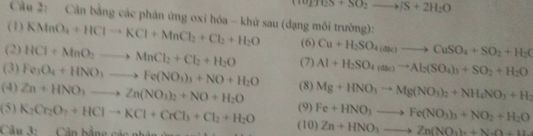 (TU)(2S+SO_2to JS+2H_2O
Câu 2: Cân bằng các phản ứng oxi hóa - khử sau (dạng môi trường): 
(1) KMnO_4+HClto KCl+MnCl_2+Cl_2+H_2O
(2) HCl+MnO_2to MnCl_2+Cl_2+H_2O
(6) Cu+H_2SO_4(ane)to CuSO_4+SO_2+H_2C
(3) Fe_3O_4+HNO_3to Fe(NO_3)_3+NO+H_2O
(7) Al+H_2SO_4(ane)to Al_2(SO_4)_3+SO_2+H_2O
(8) 
(4) Zn+HNO_3to Zn(NO_3)_2+NO+H_2O Mg+HNO_3to Mg(NO_3)_2+NH_4NO_3+H_2
(9) 
(5) K_2Cr_2O_7+HClto KCl+CrCl_3+Cl_2+H_2O Fe+HNO_3to Fe(NO_3)_3+NO_2+H_2O
Câu 3: Cân bằng các phân 
(10) Zn+HNO_3to Zn(NO_3)+N_3O+H_2