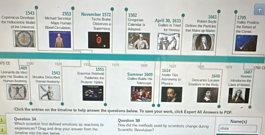 Copernicus Develops 
the Heliocentric Model 
475 CE700 C 
Leonardo da Vinci 
gins His Studies of 
Human Anatomy 
1 Question 3A Question 3B Name(s) 
Which scientist first defined emotions as reactions to How did the methods used by scientists change during olivia 
2 experiences? Drag and drop your answer from the Scientific Revolution? 
timeline into the box below