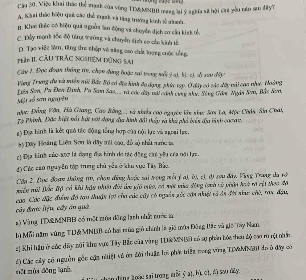 tộng cuộc sống
Câu 30. Việc khai thác thể mạnh của vùng TD&MNBB mang lại ý nghĩa xã hội chủ yếu nào sau đây?
A. Khai thác hiệu quả các thể mạnh và tăng trưởng kinh tế nhanh.
B. Khai thác có hiệu quả nguồn lao động và chuyển dịch cơ cấu kinh tế.
C. Đầy mạnh tốc độ tăng trưởng và chuyển dịch cơ cấu kinh tế.
D. Tạo việc làm, tăng thu nhập và nâng cao chất lượng cuộc sống.
Phần II. CÂU TRÁC NGHIỆM ĐÚNG SAI
Câu 1. Đọc đoạn thông tin, chọn đủng hoặc sai trong mỗi ý a), b), c), d) sau đây:
Vùng Trung du và miền núi Bắc Bộ có địa hình đa dạng, phức tạp. Ở đây có các dãy núi cao như: Hoàng
Liên Sơn, Pu Đen Đinh, Pu Sam Sao,... và các dãy núi cánh cung như: Sông Gâm, Ngân Sơn, Bắc Sơn.
Một số sơn nguyên
như: Đồng Văn, Hà Giang, Cao Bằng,... và nhiều cao nguyên lớn như: Sơn La, Mộc Châu, Sin Chải,
Tà Phình, Đặc biệt nổi bật với dạng địa hình đồi thấp và khá phổ biến địa hình cacxtơ.
a) Địa hình là kết quả tác động tổng hợp của nội lực và ngoại lực.
b) Dãy Hoàng Liên Sơn là dãy núi cao, đồ sộ nhất nước ta.
c) Địa hình các-xtơ là dạng địa hình do tác động chủ yếu của nội lực.
d) Các cao nguyên tập trung chủ yếu ở khu vực Tây Bắc.
Câu 2. Đọc đoạn thông tin, chọn đứng hoặc sai trong mỗi ý a), b), c), d) sau đây. Vùng Trung du và
miền núi Bắc Bộ có khí hậu nhiệt đới ẩm gió mùa, có một mùa đông lạnh và phân hoá rõ rệt theo độ
cao. Các đặc điểm đó tạo thuận lợi cho các cây có nguồn gốc cận nhiệt và ôn đới như: chè, rau, đậu,
cây được liệu, cây ăn quả.
a) Vùng TD&MNBB có một mùa đông lạnh nhất nước ta.
b) Mỗi năm vùng TD&MNBB có hai mùa gió chính là gió mùa Đông Bắc và gió Tây Nam.
c) Khí hậu ở các dãy núi khu vực Tây Bắc của vùng TD&MNBB có sự phân hóa theo độ cao rõ rệt nhất.
d) Các cây có nguồn gốc cận nhiệt và ôn đới thuận lợi phát triển trong vùng TD&MNBB do ở đây có
một mùa đông lạnh.
nhon đúng hoặc sai trong mỗi ý a), b), c), đ) sau đây.