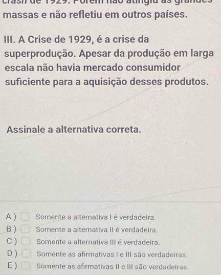 crasmde 1929. Porem não atingiu as grand
massas e não refletiu em outros países.
III. A Crise de 1929, é a crise da
superprodução. Apesar da produção em larga
escala não havia mercado consumidor
suficiente para a aquisição desses produtos.
Assinale a alternativa correta.
A ) Somente a alternativa I é verdadeira.
B) Somente a alternativa II é verdadeira.
C ) Somente a alternativa III é verdadeira.
D ) Somente as afirmativas I e III são verdadeiras.
E ) | Somente as afirmativas II e III são verdadeiras.