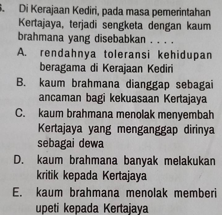 Di Kerajaan Kediri, pada masa pemerintahan
Kertajaya, terjadi sengketa dengan kaum
brahmana yang disebabkan . . . .
A. rendahnya toleransi kehidupan
beragama di Kerajaan Kediri
B. kaum brahmana dianggap sebagai
ancaman bagi kekuasaan Kertajaya
C. kaum brahmana menolak menyembah
Kertajaya yang menganggap dirinya
sebagai dewa
D. kaum brahmana banyak melakukan
kritik kepada Kertajaya
E. kaum brahmana menolak memberi
upeti kepada Kertajaya