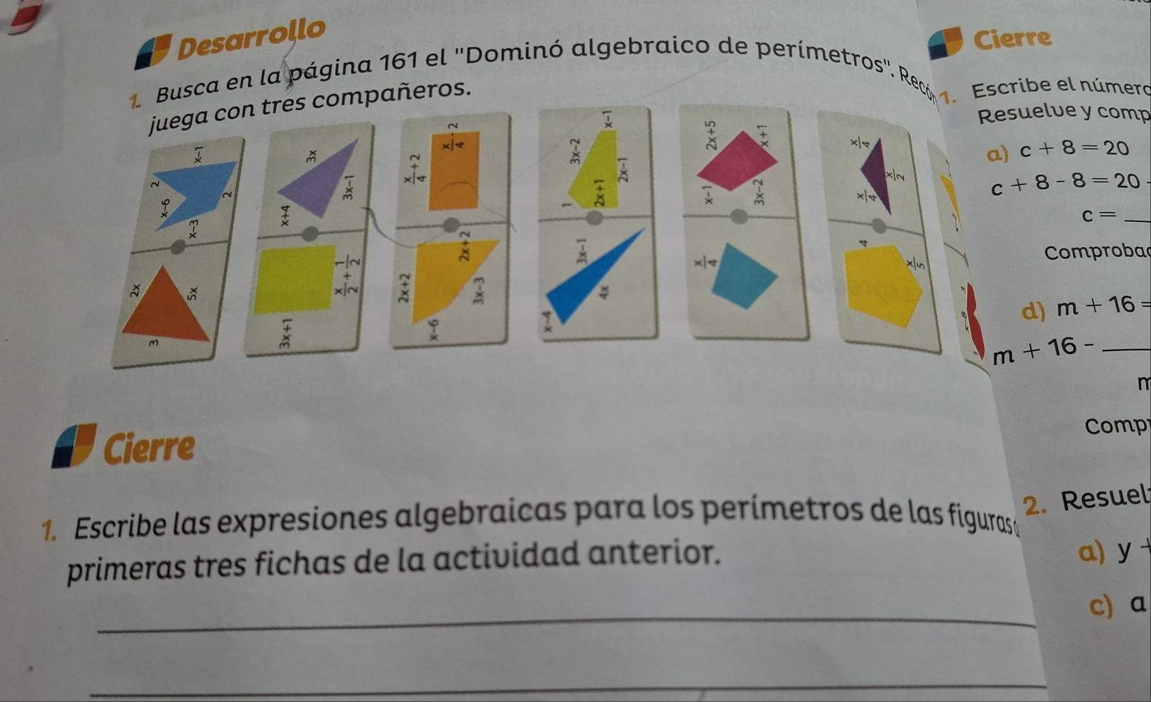 Desarrollo 
Cierre 
Busca en la página 161 el ''Dominó algebraico de perímetros''. Recó Escribe el número 
juega con tres compañeros. 
Resuelve y comp 
~

x|
ǎ 
~ 
a) c+8=20
* 
t 
1 x|e
c+8-8=20
_ c=
~ 
a 
-|~ x|< xn Comproba 
+ 
x|~ ; × 
d)  m+16=
_ m+16-
m 
Cierre Comp 
2. Resuel 
1. Escribe las expresiones algebraicas para los perímetros de las figurasa 
primeras tres fichas de la actividad anterior. a) y 
_c) a 
_