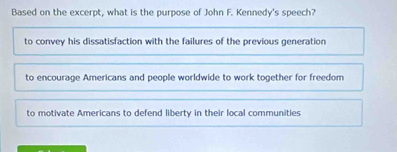 Based on the excerpt, what is the purpose of John F. Kennedy's speech?
to convey his dissatisfaction with the failures of the previous generation
to encourage Americans and people worldwide to work together for freedom
to motivate Americans to defend liberty in their local communities