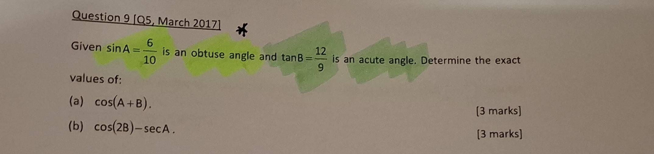 [Q5, March 2017] 
Given sin A= 6/10  is an obtuse angle and tan B= 12/9  is an acute angle. Determine the exact 
values of: 
(a) cos (A+B). 
[3 marks] 
(b) cos (2B)-sec A. 
[3 marks]