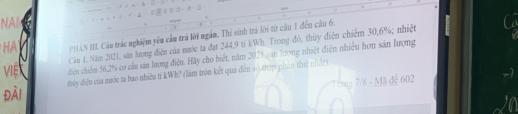 15 
14 
. :. 
13 
NAI 

HA PHAN III. Câu trắc nghiệm yêu cầu trả lời ngắn. Thí sinh trả lời từ câu 1 đến câu 6. 
Cầu 1. Năm 2021, sản lượng điện của nước ta đạt 244, 9 ti kWh. Trong đó, thủy điện chiếm 30, 6%; nhiệt 
Việ diện chiểm 56, 2% cơ cầu sản lượng điện. Hãy cho biết, năm 2021 sản lượng nhiệt điện nhiều hơn sản lượng 
Đài thủy điện của nước ta bao nhiêu tỉ kWh? (làm tròn kết quả đến số thập phân thứ nhất). 
Trang 7/8 - Mã đề 602