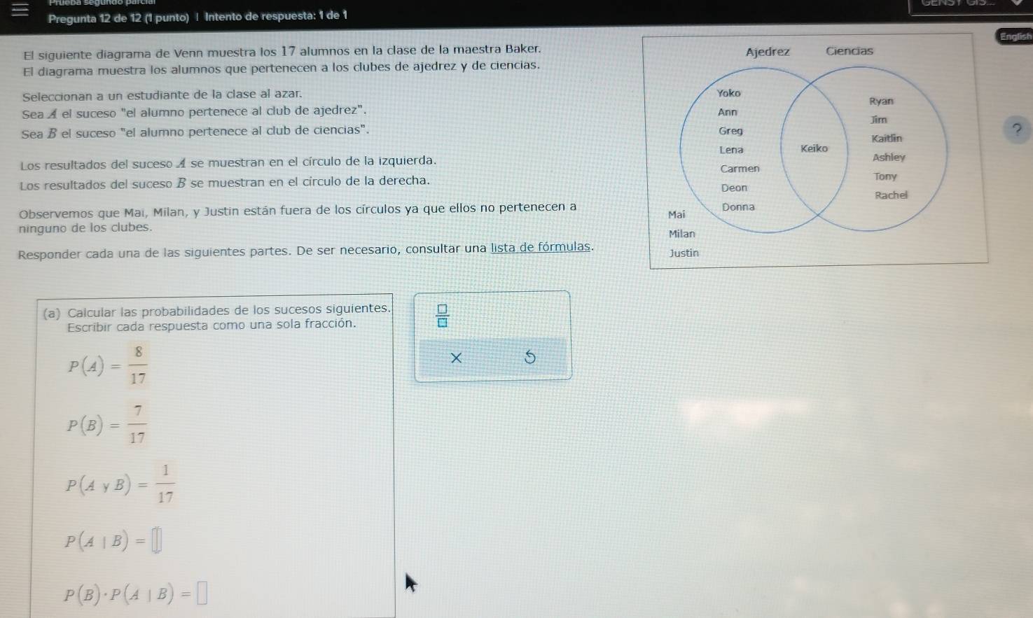 Pregunta 12 de 12 (1 punto) ! Intento de respuesta: 1 de 1
El siguiente diagrama de Venn muestra los 17 alumnos en la clase de la maestra Baker.
El diagrama muestra los alumnos que pertenecen a los clubes de ajedrez y de ciencias.
Seleccionan a un estudiante de la clase al azar. 
Sea ◢ el suceso "el alumno pertenece al club de ajedrez". 
Sea B el suceso "el alumno pertenece al club de ciencias". 
Los resultados del suceso A se muestran en el círculo de la izquierda.
Los resultados del suceso B se muestran en el círculo de la derecha. 
Observemos que Maí, Milan, y Justin están fuera de los círculos ya que ellos no pertenecen a 
ninguno de los clubes. 
Responder cada una de las siguientes partes. De ser necesario, consultar una lista de fórmulas. Justin
(a) Calcular las probabilidades de los sucesos siguientes.  □ /□  
Escribir cada respuesta como una sola fracción.
P(A)= 8/17 
× 5
P(B)= 7/17 
P(AyB)= 1/17 
P(A|B)=□
P(B)· P(A|B)=□