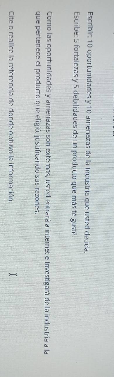 Escribir: 10 oportunidades y 10 amenazas de la Industria que usted decida. 
Escribe: 5 fortalezas y 5 debilidades de un producto que más te gusté. 
Como las oportunidades y amenazas son externas, usted entrará a internet e investigará de la industria a la 
que pertenece el producto que eligió, justificando sus razones. 
Cite o realice la referencia de donde obtuvo la información.