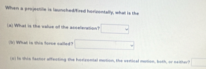 When a projectile is launched/fired horizontally, what is the 
(a) What is the value of the acceleration? □ 
(b) What is this force called? □ 
(c) Is this factor affecting the horizontal motion, the vertical motion, both, or neither? □