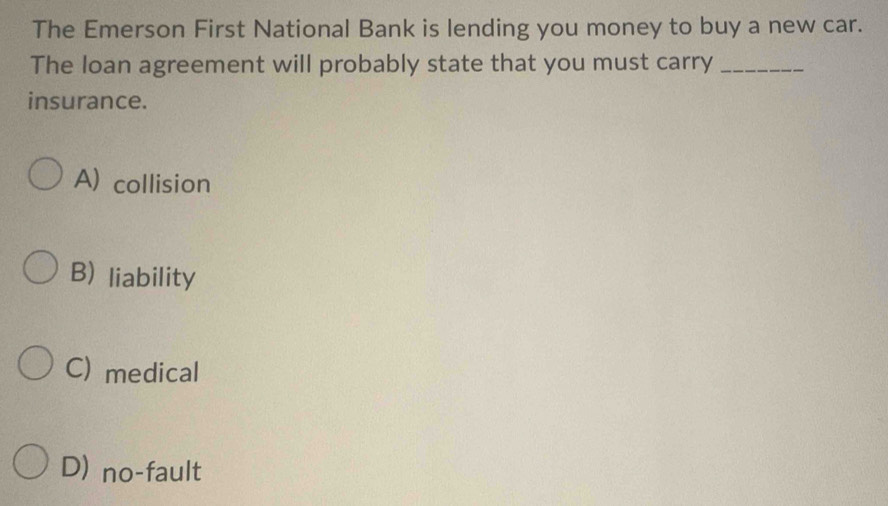 The Emerson First National Bank is lending you money to buy a new car.
The loan agreement will probably state that you must carry_
insurance.
A) collision
B) liability
C) medical
D) no-fault