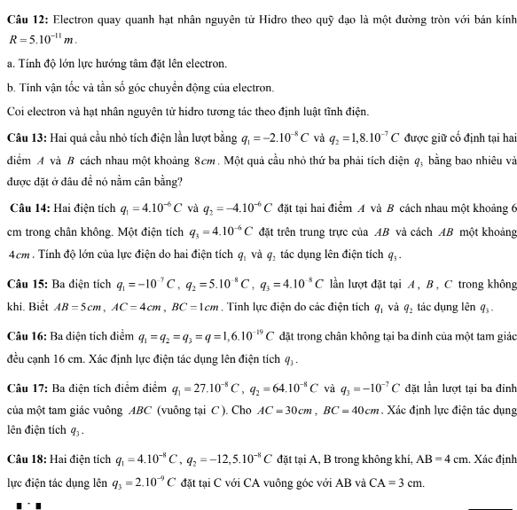 Electron quay quanh hạt nhân nguyên tử Hidro theo quỹ đạo là một dường tròn với bán kính
R=5.10^(-11)m.
a. Tính độ lớn lực hướng tâm đặt lên electron.
b. Tinh vận tốc và tần số góc chuyền động của electron.
Coi electron vả hạt nhân nguyên tử hiđro tương tác theo định luật tĩnh điện.
Câu 13: Hai quả cầu nhỏ tích điện lần lượt bằng q_1=-2.10^(-8)C và q_2=1,8.10^(-7)C được giữ cố định tại hai
diểm A và B cách nhau một khoảng 8cm. Một quả cầu nhỏ thứ ba phải tích điện q_3 bằng bao nhiêu và
được đặt ở đâu đề nó nằm cân bằng?
Câu 14: Hai điện tích q_1=4.10^(-6)C và q_2=-4.10^(-6)C đặt tại hai điểm A và B cách nhau một khoảng 6
cm trong chân không. Một điện tích q_3=4.10^(-6)C đặt trên trung trực của AB và cách AB một khoảng
4cm . Tính độ lớn của lực điện do hai điện tích q_1 và q_2 tác dụng lên điện tích q_3.
Câu 15: Ba điện tích q_1=-10^(-7)C,q_2=5.10^(-8)C,q_3=4.10^(-8)C lần lượt đặt tại A , B , C trong không
khí. Biết AB=5cm,AC=4cm,BC=1cm , Tính lực điện do các điện tích q_1 và q_2 tác dụng lên q_3.
Câu 16: Ba diện tích diểm q_1=q_2=q_3=q=1,6.10^(-19)C đặt trong chân không tại ba đinh của một tam giác
đều cạnh 16 cm. Xác định lực điện tác dụng lên điện tích q_3-
Câu 17: Ba điện tích điểm điểm q_1=27.10^(-8)C,q_2=64.10^(-8)C và q_3=-10^(-7)C đặt lần lượt tại ba đinh
của một tam giác vuông ABC (vuông tại C ). Cho AC=30cm,BC=40cm. Xác định lực điện tác dụng
lên điện tích q_3.
Câu 18: Hai điện tích q_1=4.10^(-8)C,q_2=-12,5.10^(-8)C đặt tại A, B trong không khí, AB=4cm. Xác định
lực điện tác dụng lên q_3=2.10^(-9)C đặt tại C với CA vuông góc với AB và CA=3cm.