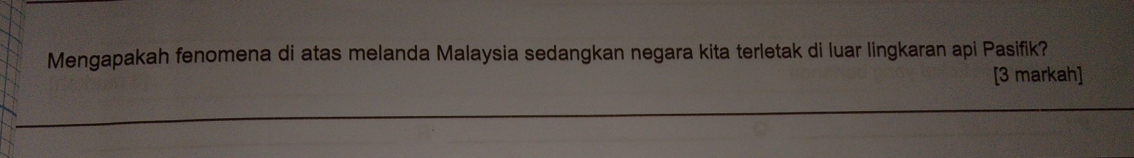 Mengapakah fenomena di atas melanda Malaysia sedangkan negara kita terletak di luar lingkaran api Pasifik? 
[3 markah]