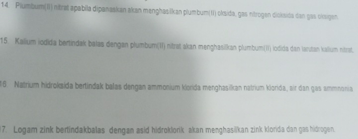 Plumbum(II) nitrat apabila dipanaskan akan menghasilkan plumbum(II) oksida, gas nitrogen dioksida dan gas oksigen. 
15. Kalium iodida bertindak balas dengan plumbum(II) nitrat akan menghasilkan plumbum(II) lodida dan larutan kalium nitrat. 
16. Natrium hidroksida bertindak balas dengan ammonium klorida menghasilkan natrium klorida, air dan gas ammnonia 
17. Logam zink bertindakbalas dengan asid hidroklorik akan menghasilkan zink klorida dan gas hidrogen.