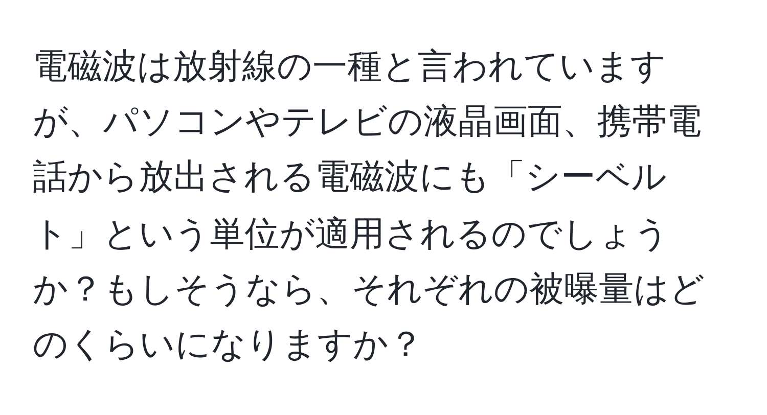 電磁波は放射線の一種と言われていますが、パソコンやテレビの液晶画面、携帯電話から放出される電磁波にも「シーベルト」という単位が適用されるのでしょうか？もしそうなら、それぞれの被曝量はどのくらいになりますか？