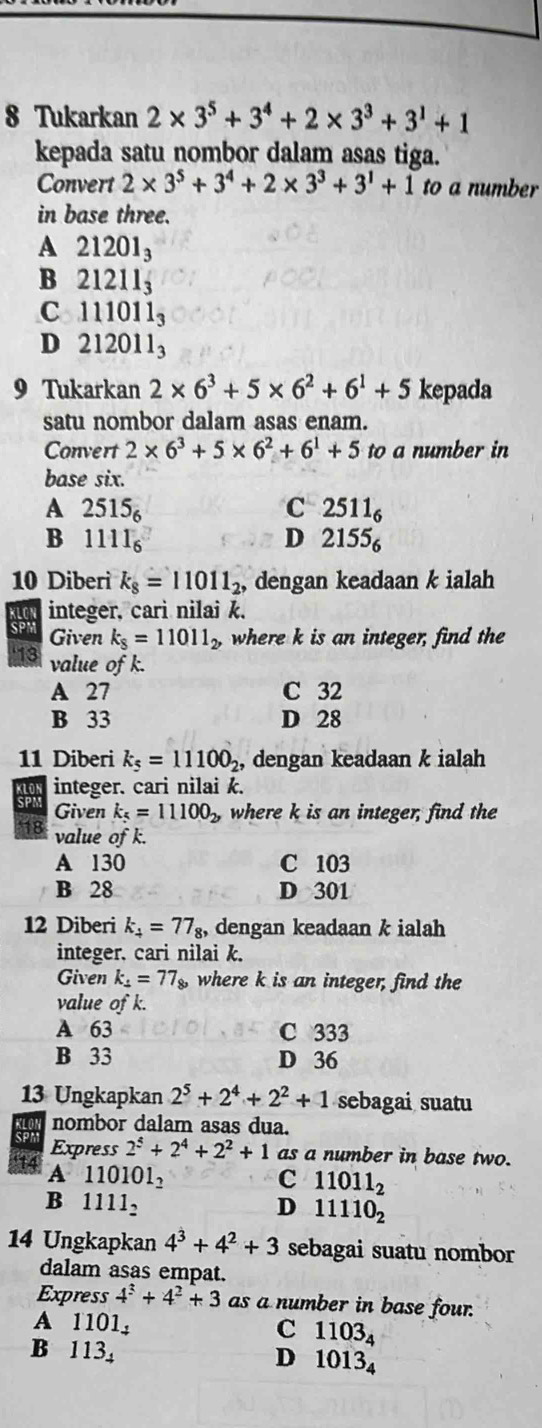 Tukarkan 2* 3^5+3^4+2* 3^3+3^1+1
kepada satu nombor dalam asas tiga.
Convert 2* 3^5+3^4+2* 3^3+3^1+1 to a number
in base three.
A 21201_3
B 21211_3
C ~ 111011_3
D 212011_3
9 Tukarkan 2* 6^3+5* 6^2+6^1+5 kepada
satu nombor dalam asas enam.
Convert 2* 6^3+5* 6^2+6^1+5 to a number in
base six.
A 2515_6 C 2511_6
B 1111_6
D 2155_6
10 Diberi k_8=11011_2 , dengan keadaan k ialah
integer, cari nilai k.
SPW Given k_8=11011_2, where k is an integer, find the
13 value of k.
A 27 C 32
B 33 D 28
11 Diberi k_5=11100_2 , dengan keadaan k ialah
integer. cari nilai k.
SPM Given k_5=11100_2, where k is an integer, find the
18 value of k.
A 130 C 103
B 28 D 301
12 Diberi k_4=77_8, dengan keadaan k ialah
integer. cari nilai k.
Given k_1=77_8, where k is an integer, find the
value of k.
A 63 C 333
B 33 D 36
13 Ungkapkan 2^5+2^4+2^2+1 sebagai suatu
KLOI nombor dalam asas dua.
SPN Express 2^5+2^4+2^2+1 as a number in base two.
14 A 1101 O1_2
C 11011_2
B 11 11_2 D 11110_2
14 Ungkapkan 4^3+4^2+3 sebagai suatu nombor
dalam asas empat.
Express 4^3+4^2+3 as a number in base four.
A 1101, C 1103_4
B 113₄ D 1013_4