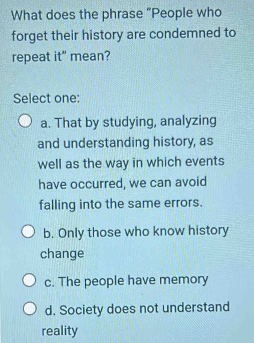 What does the phrase “People who
forget their history are condemned to
repeat it" mean?
Select one:
a. That by studying, analyzing
and understanding history, as
well as the way in which events
have occurred, we can avoid
falling into the same errors.
b. Only those who know history
change
c. The people have memory
d. Society does not understand
reality