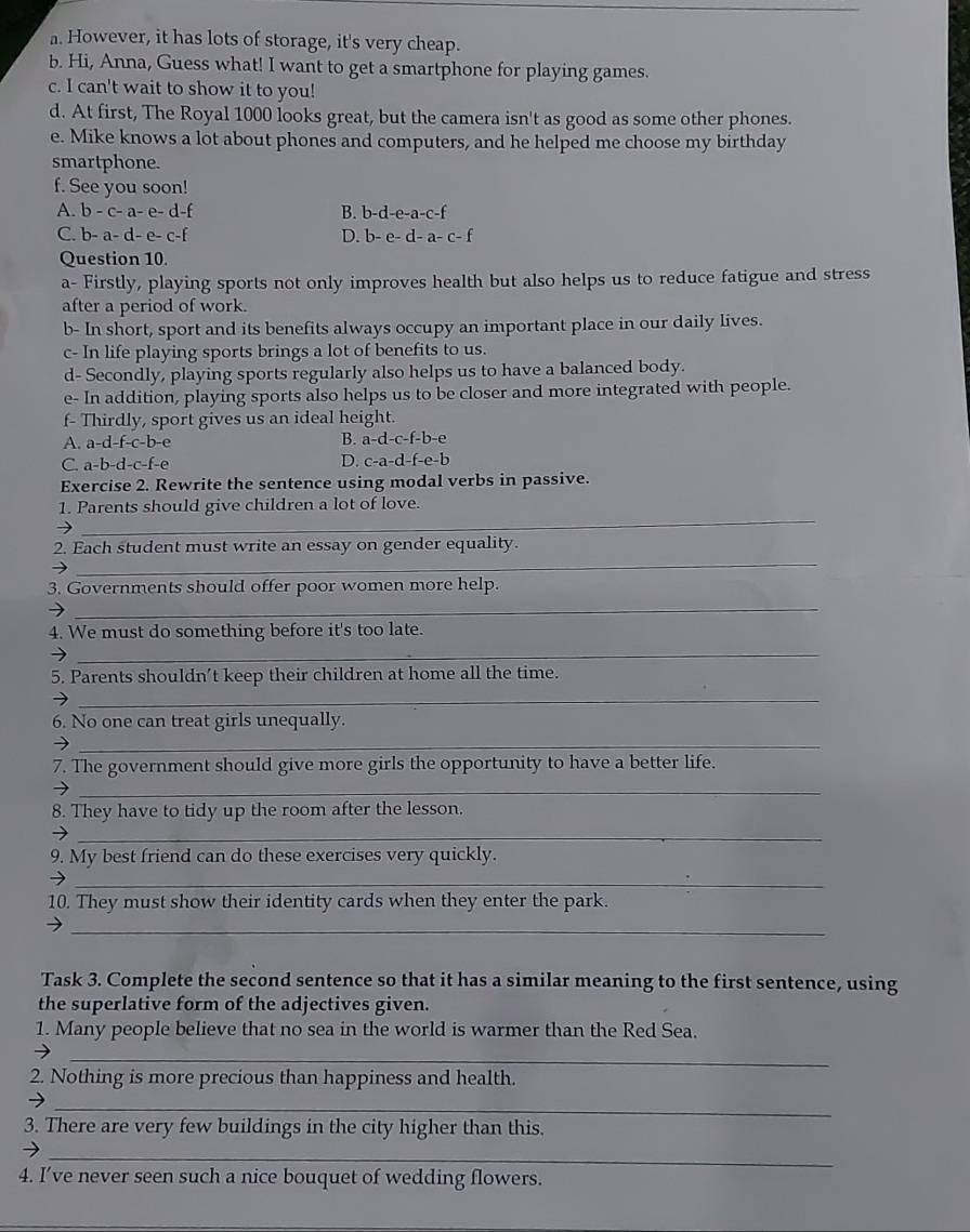 However, it has lots of storage, it's very cheap.
b. Hi, Anna, Guess what! I want to get a smartphone for playing games.
c. I can't wait to show it to you!
d. At first, The Royal 1000 looks great, but the camera isn't as good as some other phones.
e. Mike knows a lot about phones and computers, and he helped me choose my birthday
smartphone.
f. See you soon!
A. b-c-a-e- B. b-d-e-a-c-f
C. b-a-d-e- D. b-e-d-a-c-f
Question 10.
a- Firstly, playing sports not only improves health but also helps us to reduce fatigue and stress
after a period of work.
b- In short, sport and its benefits always occupy an important place in our daily lives.
c- In life playing sports brings a lot of benefits to us.
d- Secondly, playing sports regularly also helps us to have a balanced body.
e- In addition, playing sports also helps us to be closer and more integrated with people.
f- Thirdly, sport gives us an ideal height.
A. a-d-f-c-b-e
B. a-d-c-f-b-e
C. a-b-d-c-f-e
D. c-a-d-f-e-b
Exercise 2. Rewrite the sentence using modal verbs in passive.
_
1. Parents should give children a lot of love.
_
2. Each student must write an essay on gender equality.
_
3. Governments should offer poor women more help.
4. We must do something before it's too late.
_
5. Parents shouldn't keep their children at home all the time.
_
6. No one can treat girls unequally.
_
7. The government should give more girls the opportunity to have a better life.
_
8. They have to tidy up the room after the lesson.
_
9. My best friend can do these exercises very quickly.
_
10. They must show their identity cards when they enter the park.
_
Task 3. Complete the second sentence so that it has a similar meaning to the first sentence, using
the superlative form of the adjectives given.
1. Many people believe that no sea in the world is warmer than the Red Sea.
_
2. Nothing is more precious than happiness and health.
_
3. There are very few buildings in the city higher than this.
_
4. I’ve never seen such a nice bouquet of wedding flowers.
_