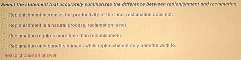 Select the statement that accurately summarizes the difference between replenishment and reclamation.
Replenishment increases the productivity of the land, reclamation does not.
Replenishment is a natural process, reclamation is not.
Reclamation requires more time than replenishment.
Reclamation only benefits humans while replenishment only benefits wildlife.
Please choose an answer