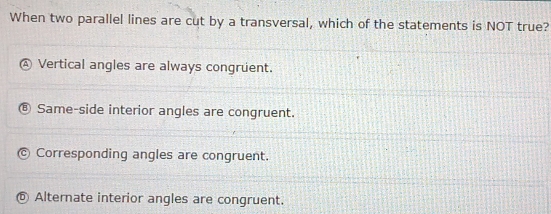 When two parallel lines are cut by a transversal, which of the statements is NOT true?
D Vertical angles are always congruent.
Same-side interior angles are congruent.
Corresponding angles are congruent.
⑤ Alternate interior angles are congruent.