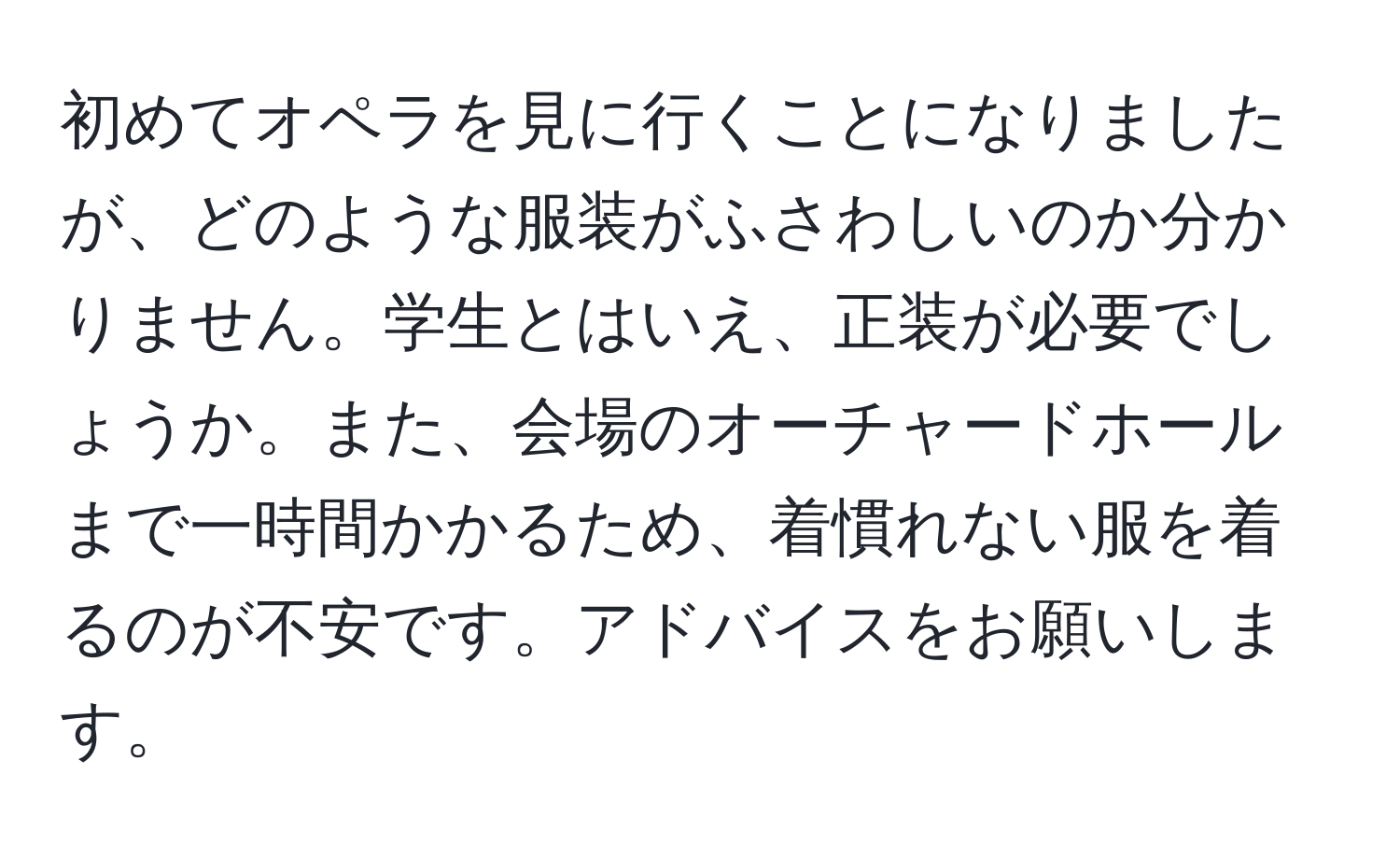 初めてオペラを見に行くことになりましたが、どのような服装がふさわしいのか分かりません。学生とはいえ、正装が必要でしょうか。また、会場のオーチャードホールまで一時間かかるため、着慣れない服を着るのが不安です。アドバイスをお願いします。