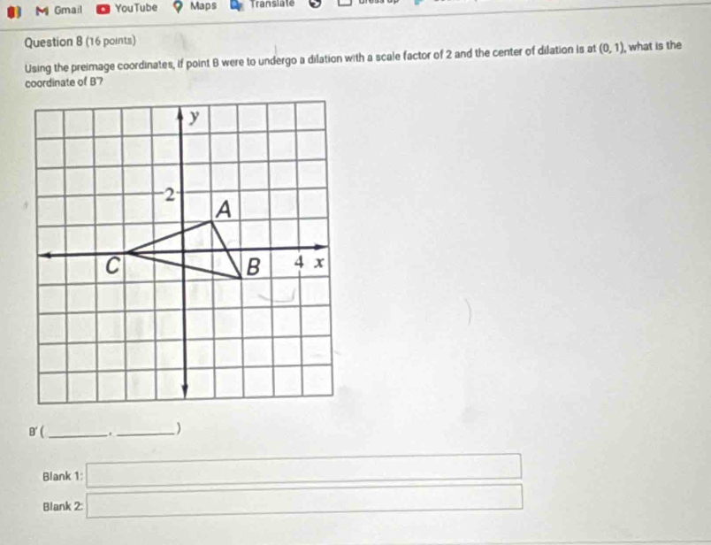 Gmail YouTube Maps Translate 
Question 8 (16 points) 
Using the preimage coordinates, if point B were to undergo a dilation with a scale factor of 2 and the center of dilation is at (0,1) , what is the 
coordinate of B'7
B' _._ ) 
Blank 
Blank beginarrayr 1□  2□ endarray