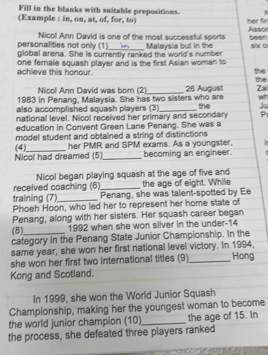 Fill in the blanks with suitable prepositions. 
3 
(Example : in, on, at, of, for, to) her fir 
Assor 
Nicol Ann David is one of the most successful sports been 
personalities not only (1)_ Malaysia but in the six c 
global arena. She is currently ranked the world's number 
one female squash player and is the first Asian woman to 
achieve this honour. the 
the 
Nicol Ann David was born (2)_ 26 August 7a 
1983 in Penang, Malaysia. She has two sisters who are wh 
also accomplished squash players (3)_ the Ju 
national level. Nicol received her primary and secondary P 
education in Convent Green Lane Penang. She was a 
model student and obtained a string of distinctions 
(4)_ her PMR and SPM exams. As a youngster, 
Nicol had dreamed (5)_ becoming an engineer. 
Nicol began playing squash at the age of five and 
received coaching (6)_ the age of eight. While 
training (7)_ Penang, she was talent-spotted by Ee 
Phoeh Hoon, who led her to represent her home state of 
Penang, along with her sisters. Her squash career began 
(8) 1992 when she won silver in the under- 14
category in the Penang State Junior Championship. In the 
same year, she won her first national level victory. In 1994, 
she won her first two international titles (9)_ 
Hong 
Kong and Scotland. 
In 1999, she won the World Junior Squash 
Championship, making her the youngest woman to become 
the world junior champion (10)_ the age of 15. In 
the process, she defeated three players ranked