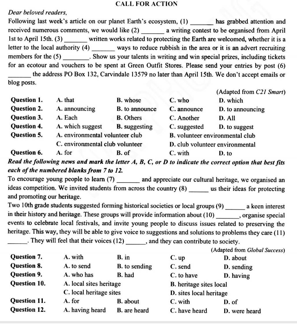 CALL FOR ACTION
Dear beloved readers,
Following last week's article on our planet Earth's ecosystem, (1) _has grabbed attention and
received numerous comments, we would like (2) _a writing contest to be organised from April
1st to April 15th. (3)_ written works related to protecting the Earth are welcomed, whether it is a
letter to the local authority (4) _ways to reduce rubbish in the area or it is an advert recruiting
members for the (5) _. Show us your talents in writing and win special prizes, including tickets
for an ecotour and vouchers to be spent at Green Outfit Stores. Please send your entries by post (6)
_the address PO Box 132, Carvindale 13579 no later than April 15th. We don’t accept emails or
blog posts.
(Adapted from C21 Smart)
Question 1. A. that B. whose C. who D. which
Question 2. A. announcing B. to announce C. announce D. to announcing
Question 3. A. Each B. Others C. Another D. All
Question 4. A. which suggest B. suggesting C. suggested D. to suggest
Question 5. A. environmental volunteer club B. volunteer environmental club
C. environmental club volunteer D. club volunteer environmental
Question 6. A. for B. of C. with D. to
Read the following news and mark the letter A, B, C, or D to indicate the correct option that best fits
each of the numbered blanks from 7 to 12.
To encourage young people to learn (7) _and appreciate our cultural heritage, we organised an
ideas competition. We invited students from across the country (8) _us their ideas for protecting
and promoting our heritage.
Two 10th grade students suggested forming historical societies or local groups (9) _a keen interest
in their history and heritage. These groups will provide information about (10) _, organise special
events to celebrate local festivals, and invite young people to discuss issues related to preserving the
heritage. This way, they will be able to give voice to suggestions and solutions to problems they care (11)
_. They will feel that their voices (12) _, and they can contribute to society.
(Adapted from Global Success)
Question 7. A. with B. in C. up D. about
Question 8. A. to send B. to sending C. send D. sending
Question 9. A. who has B. had C. to have D. having
Question 10. A. local sites heritage B. heritage sites local
C. local heritage sites D. sites local heritage
Question 11. A. for B. about C. with D. of
Question 12. A. having heard B. are heard C. have heard D. were heard