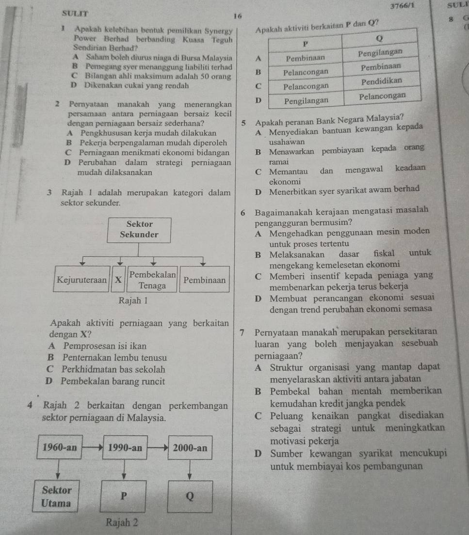 3766/1 SULI
SULIT 16
1 Apakah kelebihan bentuk pemilikan Synergy  dan Q? 8 G
(
Power Berhad berbanding Kuasa Teguh
Sendirian Berhad?
A Saham boleh diurus niaga di Bursa Malaysia
B Pemegang syer menanggung liabiliti terhad
C Bilangan ahli maksimum adalah 50 orang
D Dikenakan cukai yang rendah 
2 Pernyataan manakah yang menerangkan 
persamaan antara perniagaan bersaiz kecil
dengan perniagaan bersaiz sederhana?
A Pengkhususan kerja mudah dilakukan 5 Apakah peranan Bank Negara Malaysia?
B Pekerja berpengalaman mudah diperoleh A Menyediakan bantuan kewangan kepada
usahawan
C Perniagaan menikmati ekonomi bidangan B Menawarkan pembiayaan kepada orang
D Perubahan dalam strategi perniagaan ramai
mudah dilaksanakan
C Memantau dan mengawal keadaan
ekonomi
3 Rajah 1 adalah merupakan kategori dalam D Menerbitkan syer syarikat awam berhad
sektor sekunder.
6 Bagaimanakah kerajaan mengatasi masalah
pengangguran bermusim?
A Mengehadkan penggunaan mesin moden
untuk proses tertentu
B Melaksanakan dasar fiskal untuk
mengekang kemelesetan ekonomi
C Memberi insentif kepada peniaga yang
membenarkan pekerja terus bekerja
D Membuat perancangan ekonomi sesuai
dengan trend perubahan ekonomi semasa
Apakah aktiviti perniagaan yang berkaitan
dengan X? 7 Pernyataan manakah merupakan persekitaran
A Pemprosesan isi ikan luaran yang boleh menjayakan sesebuah
B Penternakan lembu tenusu perniagaan?
C Perkhidmatan bas sekolah A Struktur organisasi yang mantap dapat
D Pembekalan barang runcit menyelaraskan aktiviti antara jabatan
B Pembekal bahan mentah memberikan
4 Rajah 2 berkaitan dengan perkembangan kemudahan kredit jangka pendek
sektor perniagaan di Malaysia. C Peluang kenaikan pangkat disediakan
sebagai strategi untuk meningkatkan
motivasi pekerja
D Sumber kewangan syarikat mencukupi
untuk membiayai kos pembangunan