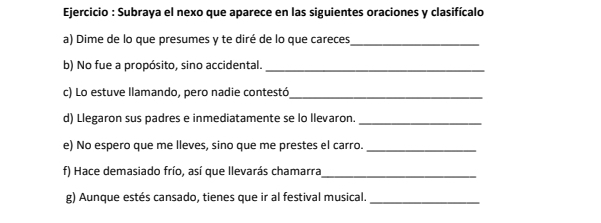 Ejercicio : Subraya el nexo que aparece en las siguientes oraciones y clasifícalo 
a) Dime de lo que presumes y te diré de lo que careces_ 
b) No fue a propósito, sino accidental._ 
c) Lo estuve llamando, pero nadie contestó_ 
d) Llegaron sus padres e inmediatamente se lo Ilevaron._ 
e) No espero que me lleves, sino que me prestes el carro._ 
f) Hace demasiado frío, así que llevarás chamarra_ 
g) Aunque estés cansado, tienes que ir al festival musical._