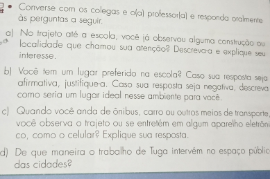 Converse com os colegas e o(a) professor(a) e resporda oralmente 
às perguntas a seguir. 
a) No trajeto até a escola, você já observou alguma construção ou 
localidade que chamou sua atenção? Descreva-a e explique seu 
interesse. 
b) Você tem um lugar preferido na escola? Caso sua resposta seja 
afirmativa, justifique-a. Caso sua resposta seja negativa, descreva 
como seria um lugar ideal nesse ambiente para você. 
c) Quando você anda de ônibus, carro ou outros meios de transporte, 
você observa o trajeto ou se entretém em algum aparelho eletrôni 
co, como o celular? Explique sua resposta. 
d). De que maneira o trabalho de Tuga intervém no espaço público 
das cidades?