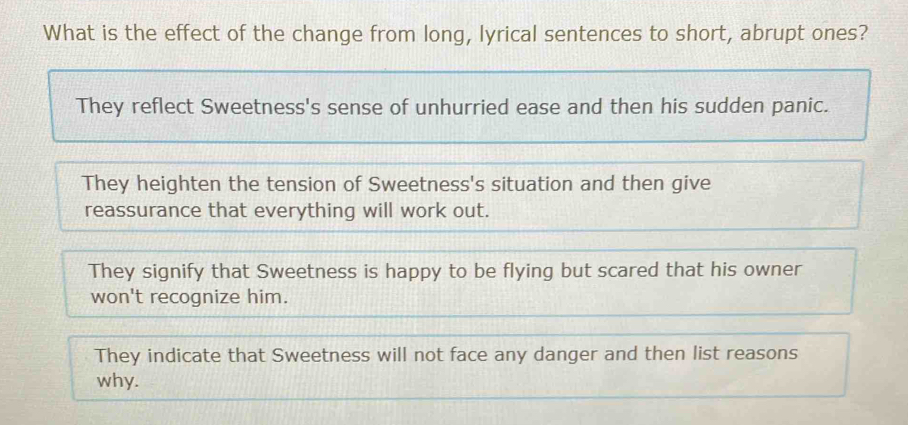 What is the effect of the change from long, lyrical sentences to short, abrupt ones?
They reflect Sweetness's sense of unhurried ease and then his sudden panic.
They heighten the tension of Sweetness's situation and then give
reassurance that everything will work out.
They signify that Sweetness is happy to be flying but scared that his owner
won't recognize him.
They indicate that Sweetness will not face any danger and then list reasons
why.