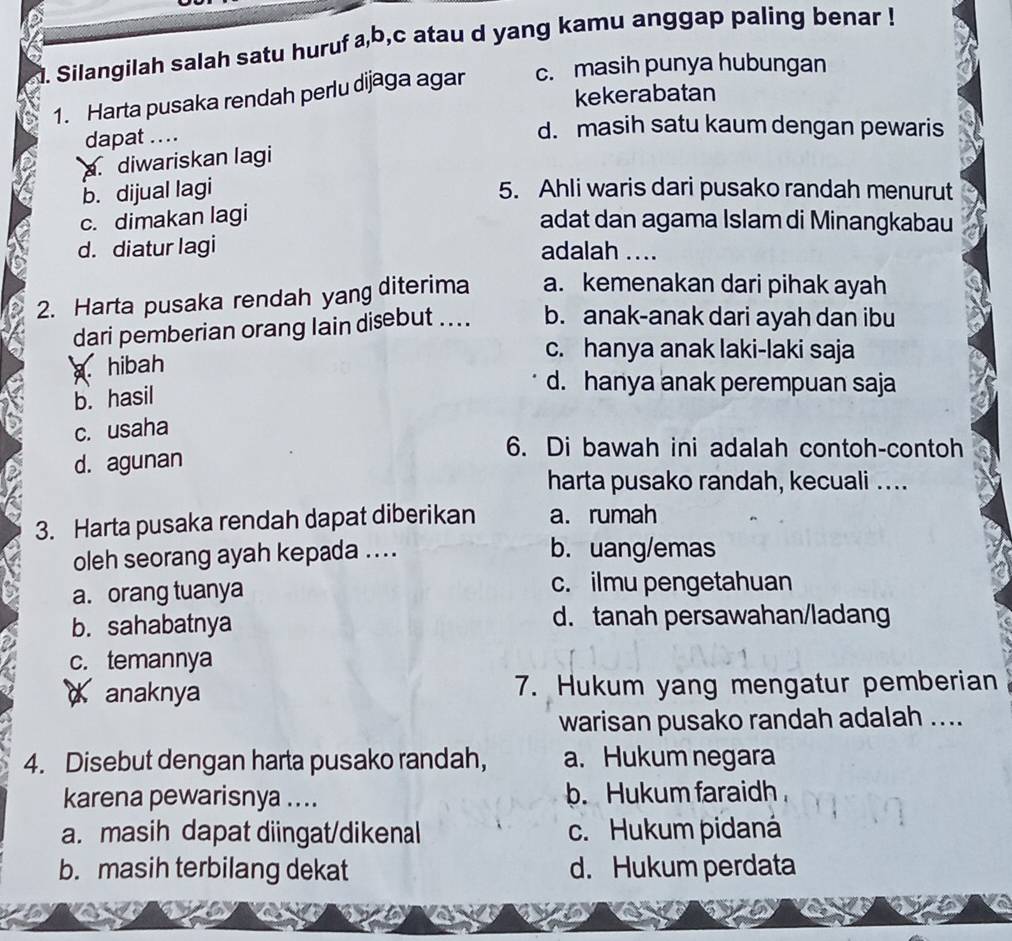 Silangilah salah satu huruf a, b,c atau d yang kamu anggap paling benar !
1. Harta pusaka rendah perlu dijaga agar c. masih punya hubungan
kekerabatan
dapat ...
d. masih satu kaum dengan pewaris
diwariskan lagi
b. dijual lagi 5. Ahli waris dari pusako randah menurut
c. dimakan lagi adat dan agama Islam di Minangkabau
d. diatur lagi adalah ....
2. Harta pusaka rendah yang diterima a. kemenakan dari pihak ayah
dari pemberian orang lain disebut .... b. anak-anak dari ayah dan ibu
c. hanya anak laki-laki saja. hibah
b. hasil
d. hanya anak perempuan saja
c. usaha
d. agunan
6. Di bawah ini adalah contoh-contoh
harta pusako randah, kecuali ....
3. Harta pusaka rendah dapat diberikan a. rumah
oleh seorang ayah kepada .... b. uang/emas
a. orang tuanya c. ilmu pengetahuan
b. sahabatnya d. tanah persawahan/ladang
c. temannya
anaknya 7. Hukum yang mengatur pemberian
warisan pusako randah adalah ....
4. Disebut dengan harta pusako randah, a. Hukum negara
karena pewarisnya .... b. Hukum faraidh
a. masih dapat diingat/dikenal c. Hukum pidaná
b. masih terbilang dekat d. Hukum perdata