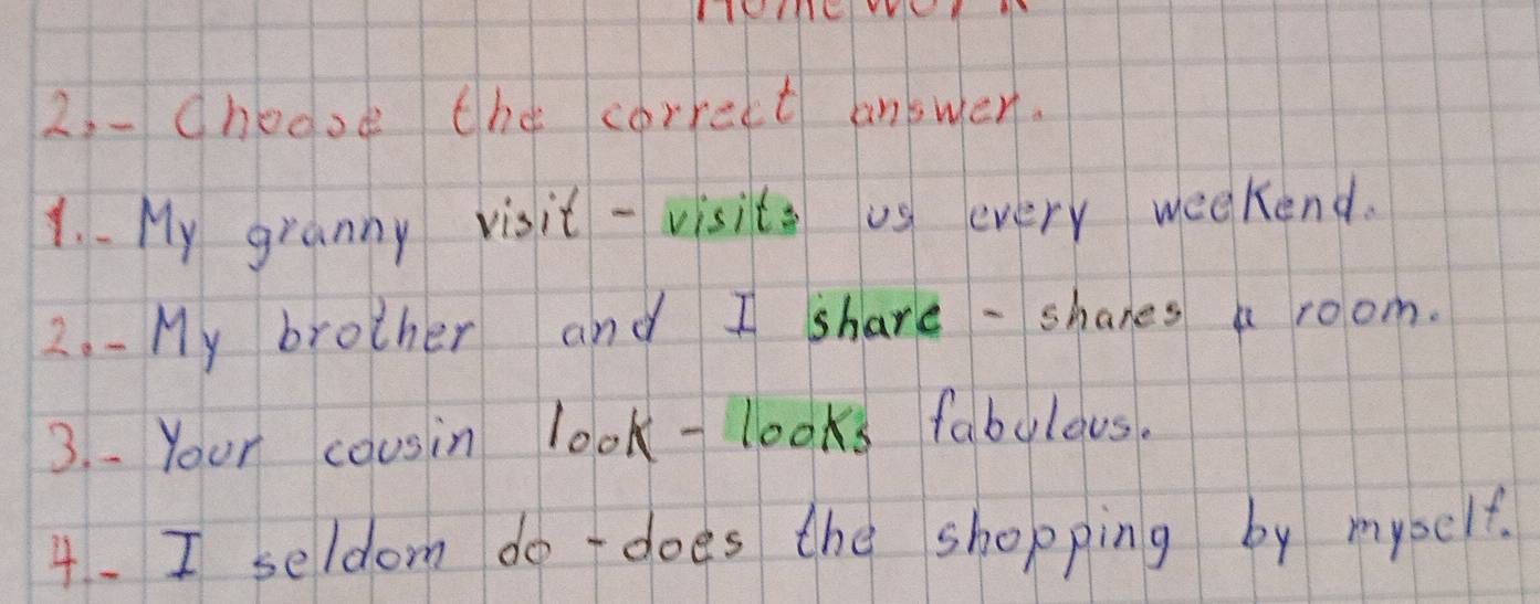 choooe the correct answer. 
1. My granny visit - visite us every weekend. 
2. - My brother and I share - shanes a room. 
3. . Your cousin look-looks fabulous. 
4. I seldom do does the shopping by myself.