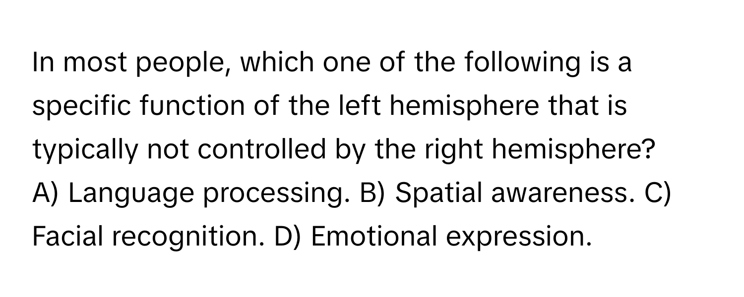 In most people, which one of the following is a specific function of the left hemisphere that is typically not controlled by the right hemisphere?

A) Language processing. B) Spatial awareness. C) Facial recognition. D) Emotional expression.