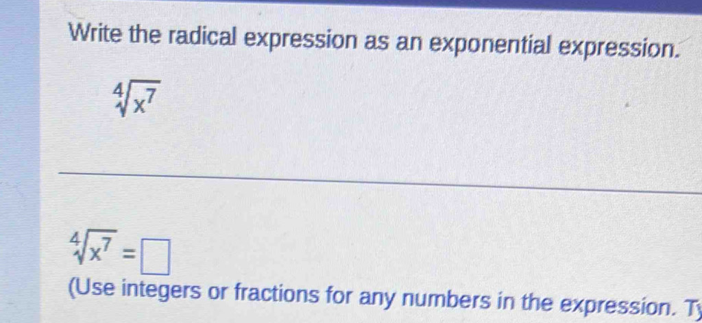 Write the radical expression as an exponential expression.
sqrt[4](x^7)
sqrt[4](x^7)=□
(Use integers or fractions for any numbers in the expression. T