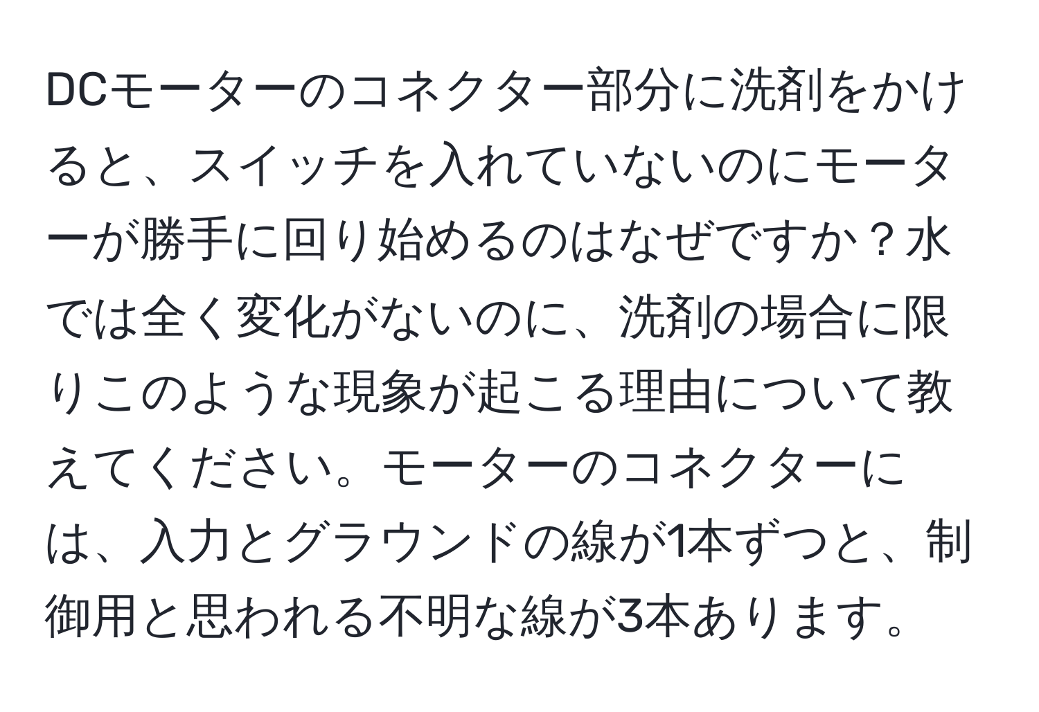 DCモーターのコネクター部分に洗剤をかけると、スイッチを入れていないのにモーターが勝手に回り始めるのはなぜですか？水では全く変化がないのに、洗剤の場合に限りこのような現象が起こる理由について教えてください。モーターのコネクターには、入力とグラウンドの線が1本ずつと、制御用と思われる不明な線が3本あります。