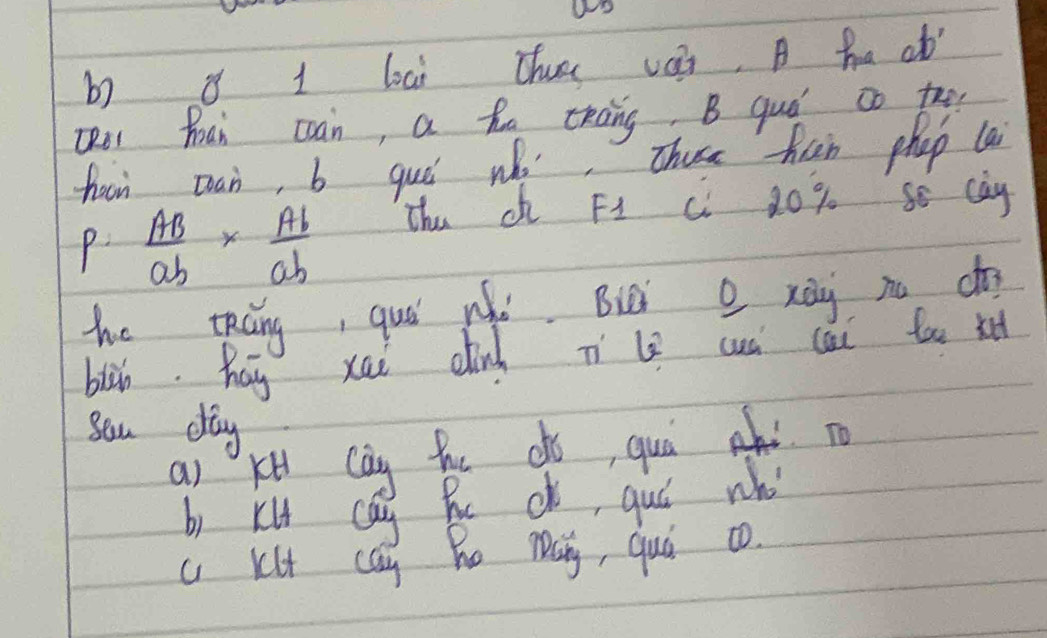 8 1 loai thus vai, A ha ab
QRo hoai coan, a ho chāng B quó co too
haon can, b guó who, Thuse han phap la
P AB/ab *  Ab/ab  Thu o F1 C 20 % Se cay
he táng, quó wǎò. Buà o xài no cg
blàn. hay xai dinh Tl cuú cài too xe
sou dag
a) kt cay hhe do, quá hd o
b) kl ca Be db, quó who
a Klt can Bo mQ, quó co