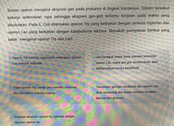 Sistem operon mengatur ekspresi gen pada prokariot di tingkat transkripsi. Sistem tersebut
bekerja sedemikian rupa sehingga ekspresi gen-gen tertentu berjalan pada waktu yang
dibutuhkan. Pada E. Coli ditemukan operon Trp yang berkaitan dengan sintesis triptofan dan
operon Lac yang berkaitan dengan katabolisme laktosa. Manakah pernyataan berikut yang
salah mengenai operon Trp dan Lac!
Operon Trp bersifat repressible, sedangkan operon Jika terdapat delesi pada operator promoter
Lac bersifat inducible. operon Lac, maka gen-gen strukturalnya akan
diekspresikan secara konstitutif.
Pada operon Trp, setiap gen memiliki promoter Transkripsi gen-gen struktural dari operon Lac
dan terminator masing-masing. akan terhambat jika dalam medium terdapat
laktosa dan glukosa.
Regulasi ekspresi operon trp berbeda dengan
regulasi operon lac