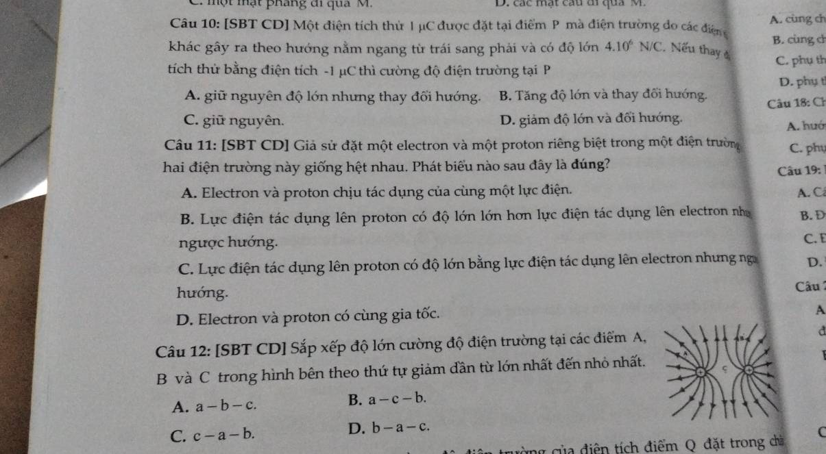 một mật pháng đi qua M. D. các mạt cầu di qua M.
Câu 10: [SBT CD] Một điện tích thứ I μC được đặt tại điểm P mà điện trường do các điện A. cùng ch
khác gây ra theo hướng nằm ngang từ trái sang phải và có độ lớn 4.10^6N/C Nếu thay B. cùng ch
tích thử bằng điện tích -1 μC thì cường độ điện trường tại P C. phụ th
D. phụ t
A. giữ nguyên độ lớn nhưng thay đổi hướng. B Tăng độ lớn và thay đổi hướng.
Câu 18: Ch
C. giữ nguyên. D. giảm độ lớn và đối hướng.
A. huớ
Câu 11: [SBT CD] Giả sử đặt một electron và một proton riêng biệt trong một điện trường C. phụ
hai điện trường này giống hệt nhau. Phát biểu nào sau đây là đúng?
Câu 19:
A. Electron và proton chịu tác dụng của cùng một lực điện. A. C
B. Lực điện tác dụng lên proton có độ lớn lớn hơn lực điện tác dụng lên electron nhị B. D
ngược hướng.
C. E
C. Lực điện tác dụng lên proton có độ lớn bằng lực điện tác dụng lên electron nhưng ngư D.
hướng.  Câu  1
D. Electron và proton có cùng gia tốc.
A
Câu 12: [SBT CD] Sắp xếp độ lớn cường độ điện trường tại các điểm A,
d
B và C trong hình bên theo thứ tự giảm dần từ lớn nhất đến nhỏ nhất. 
B.
A. a-b-c. a-c-b.
C. c-a-b.
D. b-a-c. C
g ủa điện tích điểm Q đặt trong chà