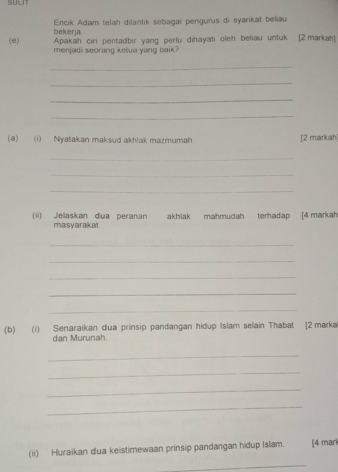 SULIT 
Encik Adam telah dilantik sebagai pengurus di syarikat beliau 
bekerja 
(e) Apakah ciri pentadbir yang perlu dihayati oleh beliau untuk [2markah] 
menjadi seorang ketua yang baik? 
_ 
_ 
_ 
_ 
(a) (i) Nyatakan maksud akhlak mazmumah [2 markah] 
_ 
_ 
_ 
(ii) Jelaskan dua peranan akhlak mahmudah terhadap [4 markah 
masyarakat. 
_ 
_ 
_ 
_ 
_ 
(b) (i) Senaraikan dua prinsip pandangan hidup Islam selain Thabat [2marka 
dan Murunah. 
_ 
_ 
_ 
_ 
(ii) Huraikan dua keistimewaan prinsip pandangan hidup Islam. [4 mark 
_