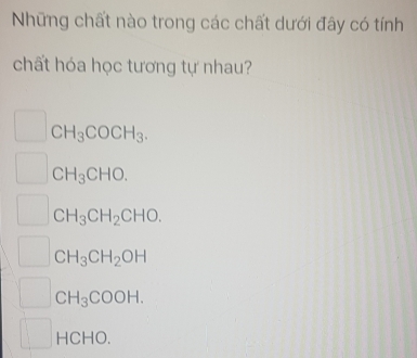 Những chất nào trong các chất dưới đây có tính
chất hóa học tương tự nhau?
CH_3COCH_3.
C H_3CHO.
C H_3CH_2CHO.
CH_3CH_2OH
C H_3COOH.
HCHO.