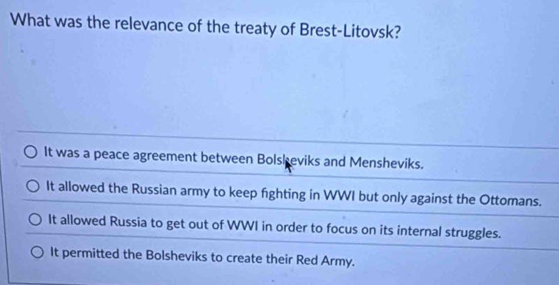 What was the relevance of the treaty of Brest-Litovsk?
It was a peace agreement between Bolsheviks and Mensheviks.
It allowed the Russian army to keep fighting in WWI but only against the Ottomans.
It allowed Russia to get out of WWI in order to focus on its internal struggles.
It permitted the Bolsheviks to create their Red Army.