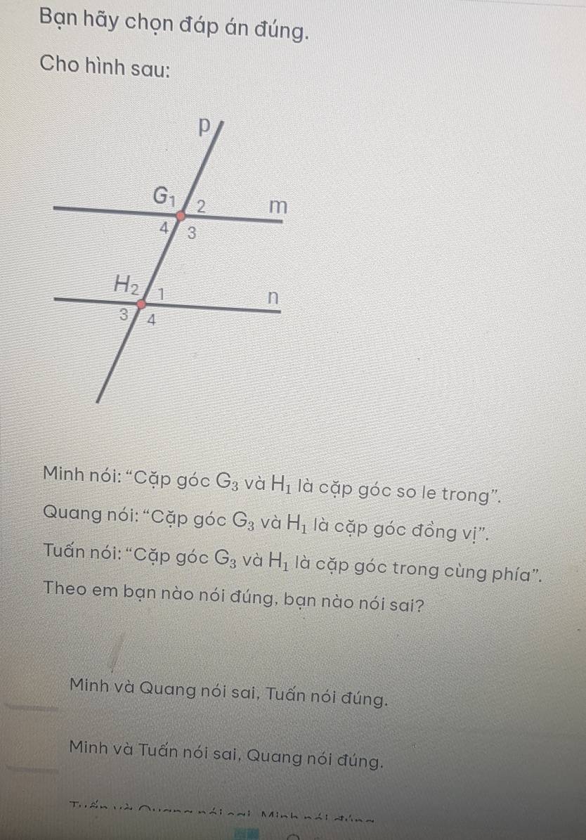 Bạn hãy chọn đáp án đúng.
Cho hình sau:
Minh nói: “Cặp góc G_3 và H_1 là cặp góc so le trong".
Quang nói: “Cặp góc G_3 và H_1 là cặp góc đồng vị".
Tuấn nói: “Cặp góc G_3 và H_1 là cặp góc trong cùng phía".
Theo em bạn nào nói đúng, bạn nào nói sai?
Minh và Quang nói sai, Tuấn nói đúng.
Minh và Tuấn nói sai, Quang nói đúng.