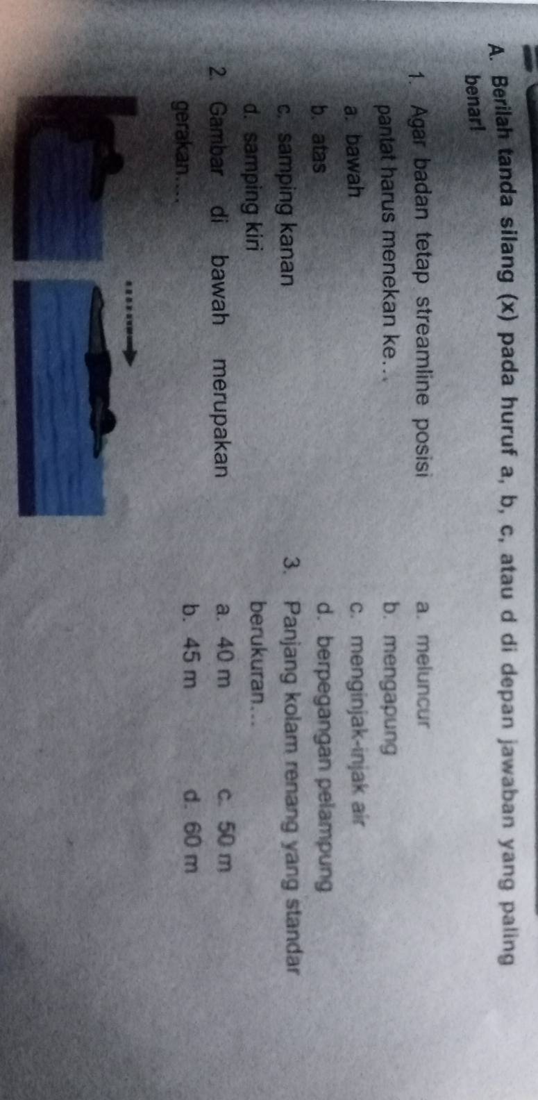 Berilah tanda silang (x) pada huruf a, b, c, atau d di depan jawaban yang paling
benar!
1. Agar badan tetap streamline posisi a. meluncur
pantat harus menekan ke.. b. mengapung
a. bawah c. menginjak-injak air
b. atas d. berpegangan pelampung
c. samping kanan 3. Panjang kolam renang yang standar
d. samping kiri
berukuran...
2. Gambar di bawah merupakan a. 40 m c. 50 m
gerakan....
b. 45 m d. 60 m