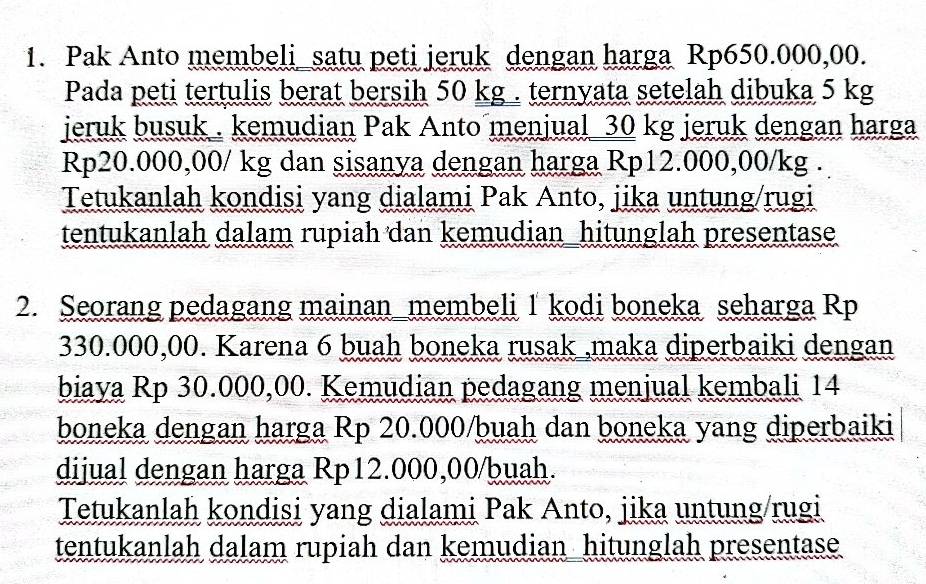 Pak Anto membeli_satu peti jeruk dengan harga Rp650.000,00. 
Pada peti tertulis berat bersih 50 kg. ternyata setelah dibuka 5 kg
jeruk busuk . kemudian Pak Anto menjual 30 kg jeruk dengan harga
Rp20.000,00/ kg dan sisanya dengan harga Rp12.000,00/kg. 
Tetukanlah kondisi yang dialami Pak Anto, jika untung/rugi 
tentukanlah dalam rupiah dan kemudian_hitunglah presentase 
2. Seorang pedagang mainan_membeli 1 kodi boneka seharga Rp
330.000,00. Karena 6 buah boneka rusak ,maka diperbaiki dengan 
biaya Rp 30.000,00. Kemudian pedagang menjual kembali 14
boneka dengan harga Rp 20.000/buah dan boneka yang diperbaiki 
dijual dengan harga Rp12.000,00/buah. 
Tetukanlah kondisi yang dialami Pak Anto, jika untung/rugi 
tentukanlah dalam rupiah dan kemudian hitunglah presentase