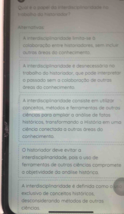 Qual é o papel da interdisciplinaridade no
trabalho do historiador?
Alternativas
A Interdisciplinaridade límita-se à
colaboração entre historiadores, sem incluir
outras áreas do conhecimento.
A interdisciplinaridade é desnecessária no
trabalho do historiador, que pode interpretar
o passado sem a colaboração de outras
áreas do conhecimento.
A interdisciplinaridade consiste em utilizar
conceitos, métodos e ferramentas de outras
ciências para ampliar a análise de fatos
históricos, transformando a História em uma
ciência conectada a outras áreas do
conhecimento.
historiador deve evitar a
interdisciplinaridade, pois o uso de
ferramentas de outras ciências compromete
a objetividade da análise histórica.
A interdisciplinaridade é definida como oluso
exclusivo de conceitos históricos,
desconsiderando métodos de outras
ciências.